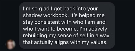 Message: I'm so glad I got back into your shadow workbook. I'm actively rebuilding my sense of self.